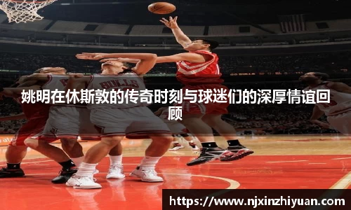 姚明在休斯敦的传奇时刻与球迷们的深厚情谊回顾