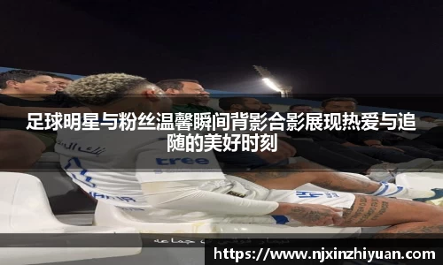足球明星与粉丝温馨瞬间背影合影展现热爱与追随的美好时刻