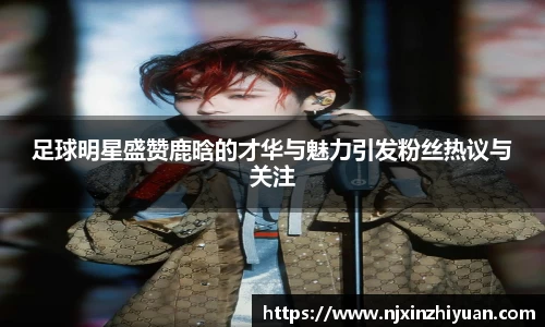 足球明星盛赞鹿晗的才华与魅力引发粉丝热议与关注